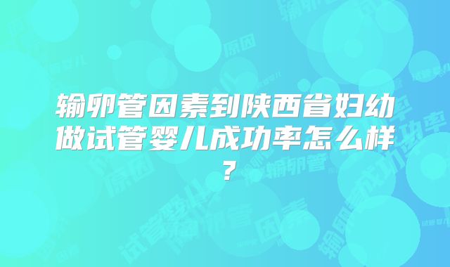 输卵管因素到陕西省妇幼做试管婴儿成功率怎么样?