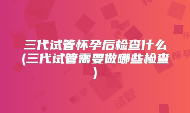 三代试管怀孕后检查什么(三代试管需要做哪些检查)