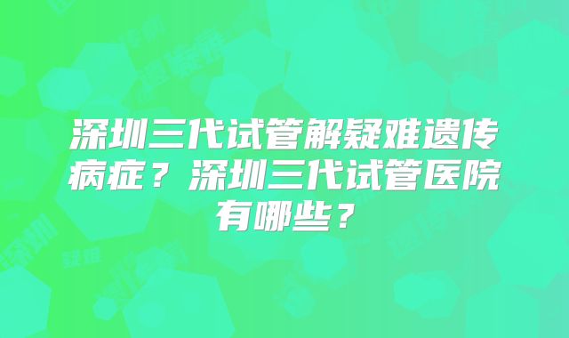 深圳三代试管解疑难遗传病症？深圳三代试管医院有哪些？