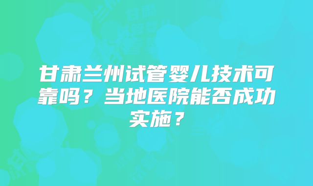 甘肃兰州试管婴儿技术可靠吗？当地医院能否成功实施？