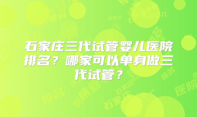 石家庄三代试管婴儿医院排名？哪家可以单身做三代试管？