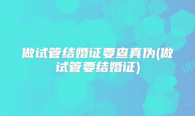 做试管结婚证要查真伪(做试管要结婚证)