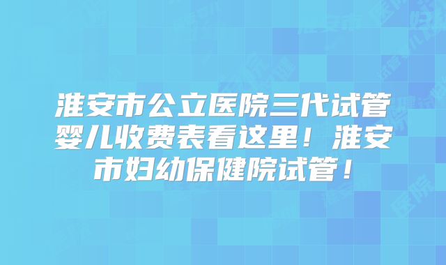 淮安市公立医院三代试管婴儿收费表看这里！淮安市妇幼保健院试管！