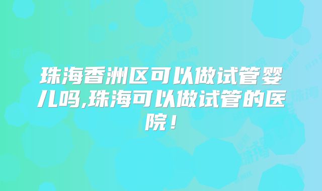 珠海香洲区可以做试管婴儿吗,珠海可以做试管的医院!