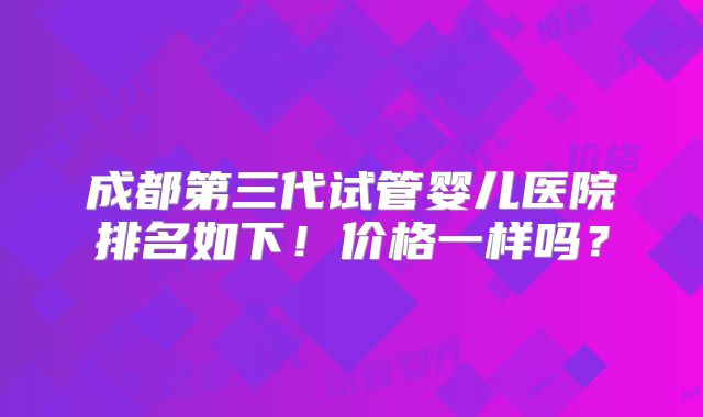 成都第三代试管婴儿医院排名如下！价格一样吗？