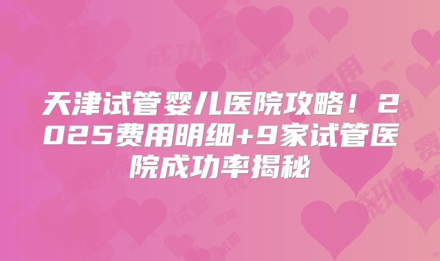 天津试管婴儿医院攻略！2025费用明细+9家试管医院成功率揭秘