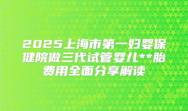 2025上海市第一妇婴保健院做三代试管婴儿**胎费用全面分享解读