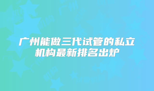 广州能做三代试管的私立机构最新排名出炉