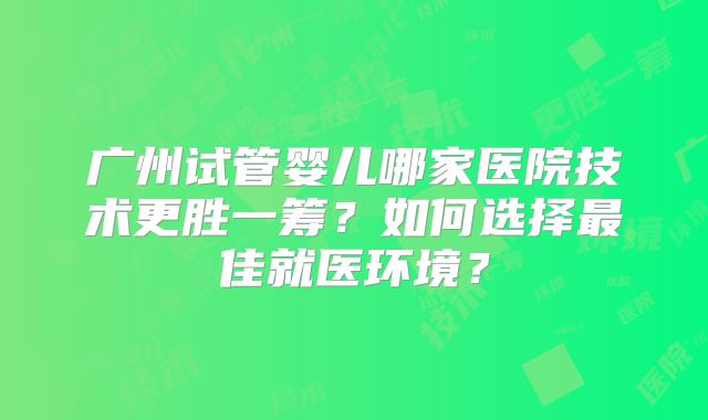 广州试管婴儿哪家医院技术更胜一筹？如何选择最佳就医环境？