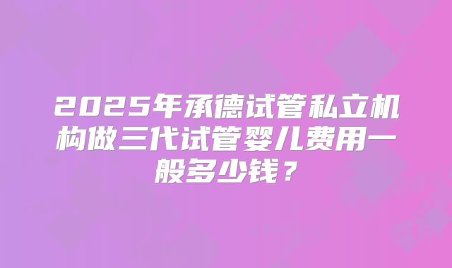 2025年承德试管私立机构做三代试管婴儿费用一般多少钱？
