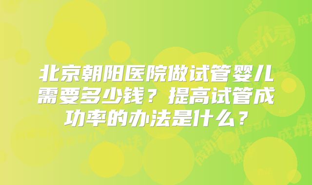 北京朝阳医院做试管婴儿需要多少钱？提高试管成功率的办法是什么？