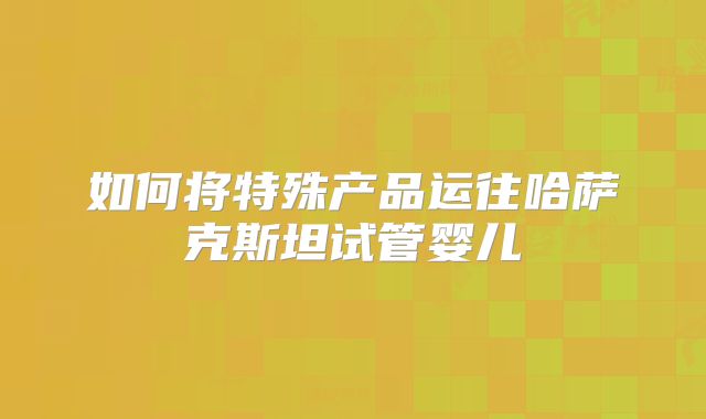 如何将特殊产品运往哈萨克斯坦试管婴儿