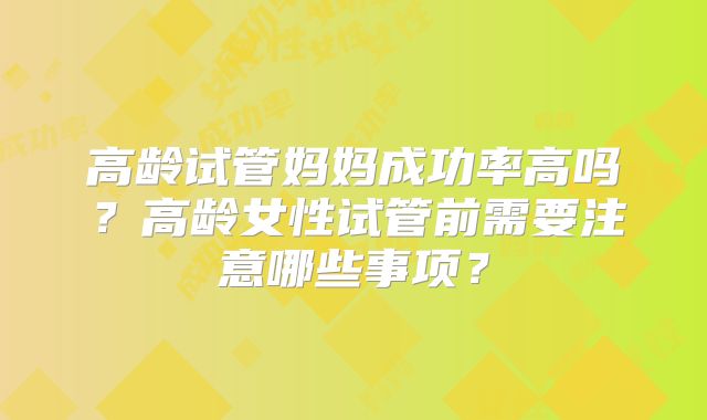 高龄试管妈妈成功率高吗？高龄女性试管前需要注意哪些事项？