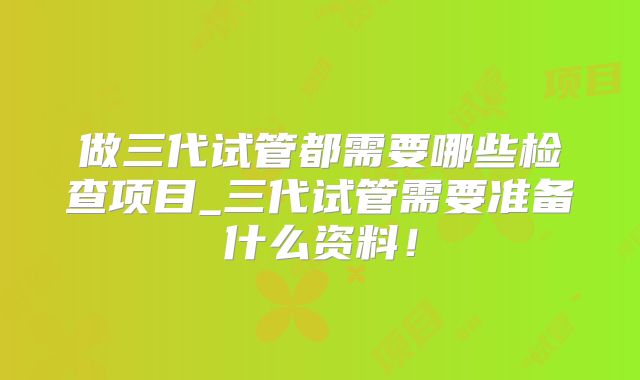 做三代试管都需要哪些检查项目_三代试管需要准备什么资料!
