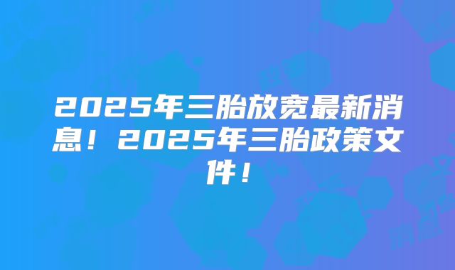 2025年三胎放宽最新消息！2025年三胎政策文件！