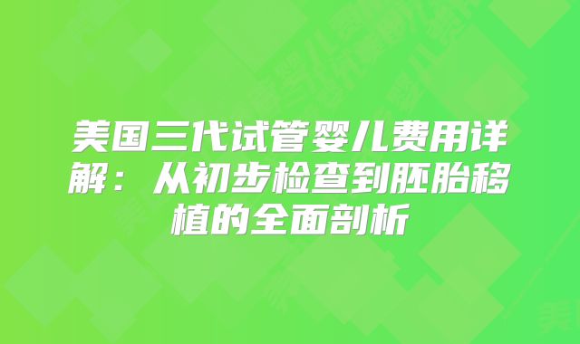 美国三代试管婴儿费用详解:从初步检查到胚胎移植的全面剖析