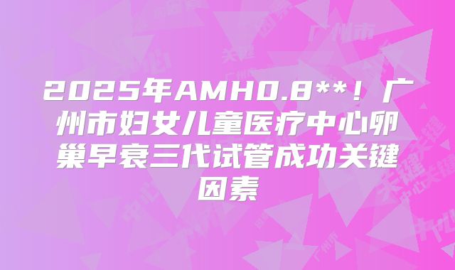 2025年AMH0.8**！广州市妇女儿童医疗中心卵巢早衰三代试管成功关键因素