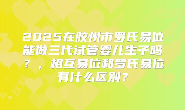 2025在胶州市罗氏易位能做三代试管婴儿生子吗？，相互易位和罗氏易位有什么区别？