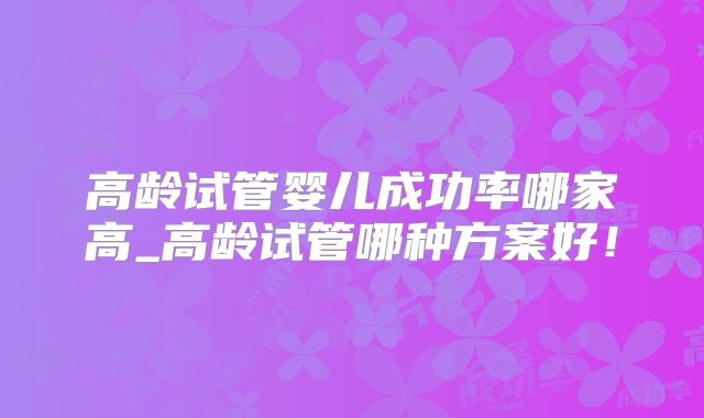 高龄试管婴儿成功率哪家高_高龄试管哪种方案好！