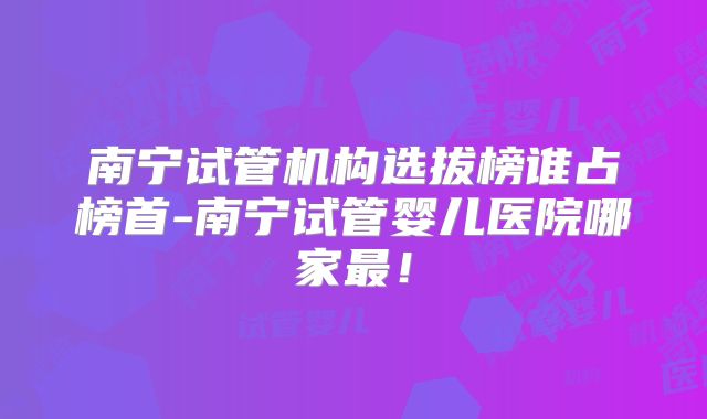 南宁试管机构选拔榜谁占榜首-南宁试管婴儿医院哪家最！