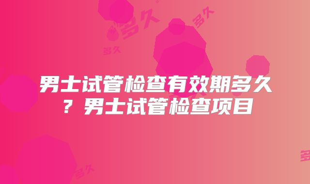 男士试管检查有效期多久？男士试管检查项目