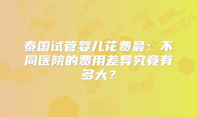 泰国试管婴儿花费最：不同医院的费用差异究竟有多大？
