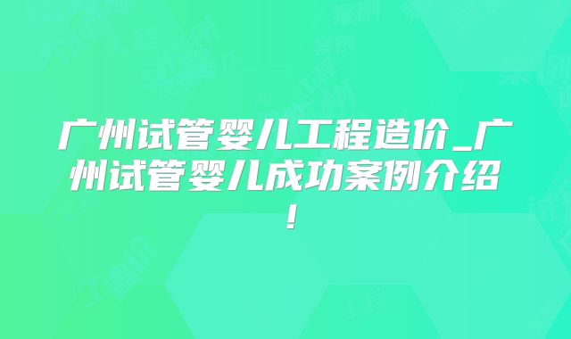 广州试管婴儿工程造价_广州试管婴儿成功案例介绍！