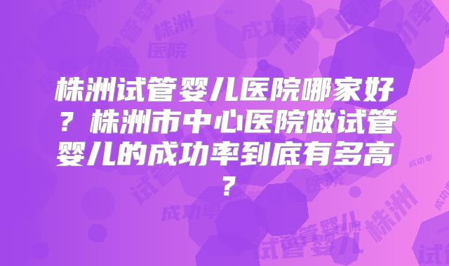 株洲试管婴儿医院哪家好？株洲市中心医院做试管婴儿的成功率到底有多高？
