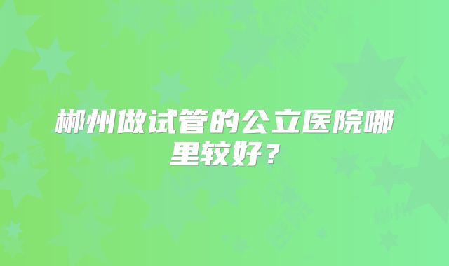 郴州做试管的公立医院哪里较好？