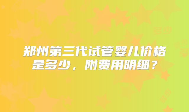 郑州第三代试管婴儿价格是多少，附费用明细？