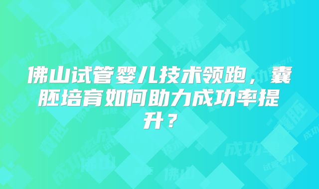 佛山试管婴儿技术领跑，囊胚培育如何助力成功率提升？