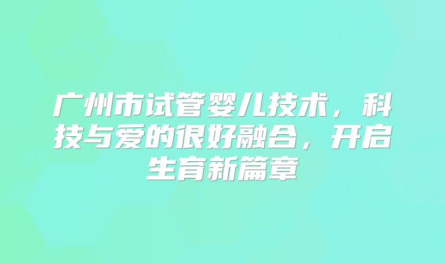 广州市试管婴儿技术，科技与爱的很好融合，开启生育新篇章