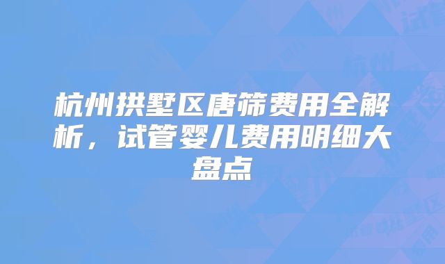 杭州拱墅区唐筛费用全解析，试管婴儿费用明细大盘点