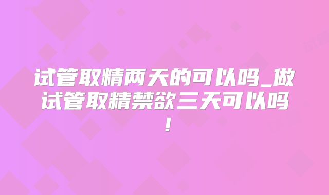 试管取精两天的可以吗_做试管取精禁欲三天可以吗！
