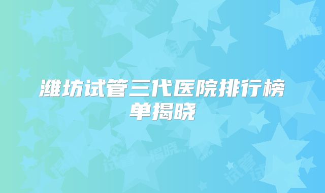 潍坊试管三代医院排行榜单揭晓