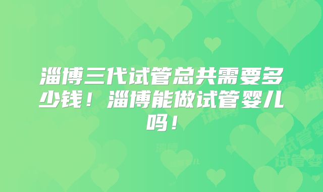 淄博三代试管总共需要多少钱!淄博能做试管婴儿吗!