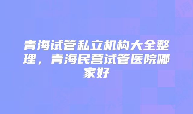 青海试管私立机构大全整理，青海民营试管医院哪家好