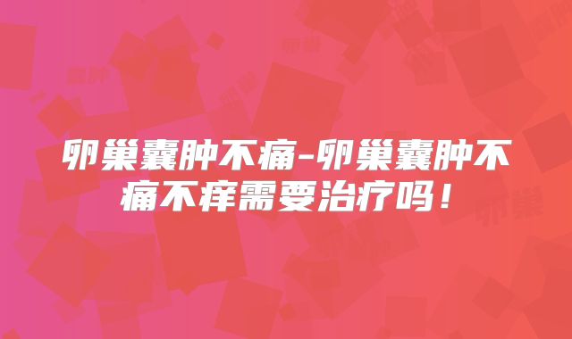 卵巢囊肿不痛-卵巢囊肿不痛不痒需要治疗吗!
