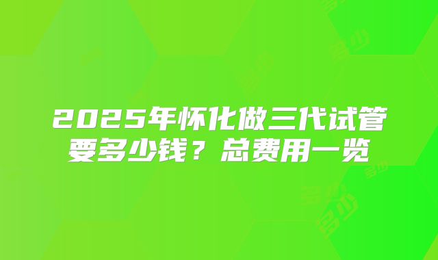2025年怀化做三代试管要多少钱？总费用一览