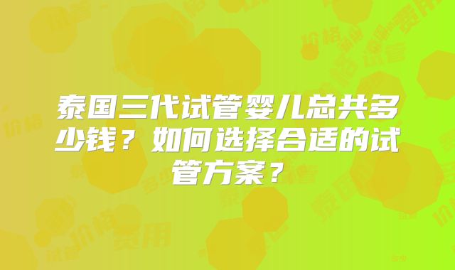 泰国三代试管婴儿总共多少钱？如何选择合适的试管方案？