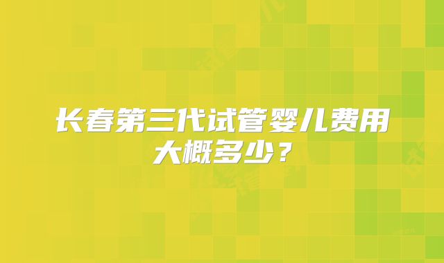 长春第三代试管婴儿费用大概多少？