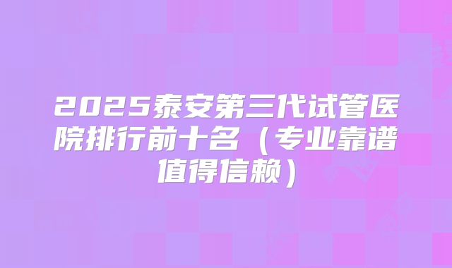 2025泰安第三代试管医院排行前十名（专业靠谱值得信赖）