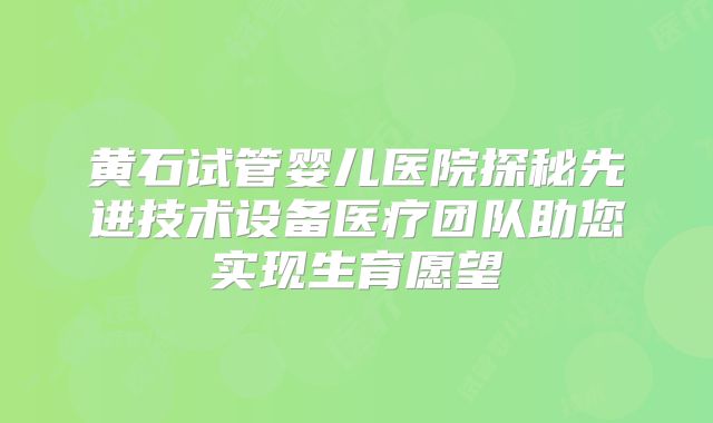 黄石试管婴儿医院探秘先进技术设备医疗团队助您实现生育愿望
