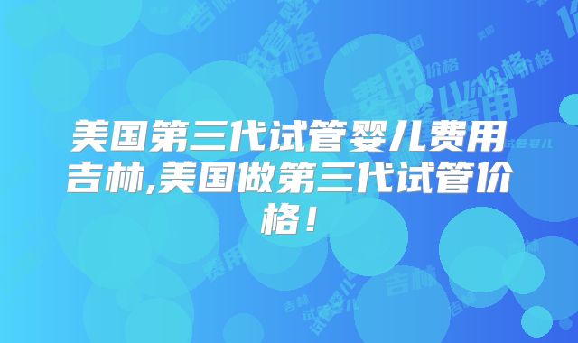 美国第三代试管婴儿费用吉林,美国做第三代试管价格！