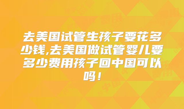 去美国试管生孩子要花多少钱,去美国做试管婴儿要多少费用孩子回中国可以吗!