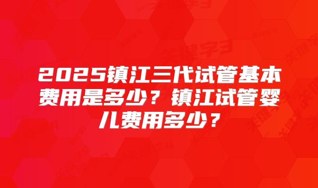 2025镇江三代试管基本费用是多少？镇江试管婴儿费用多少？
