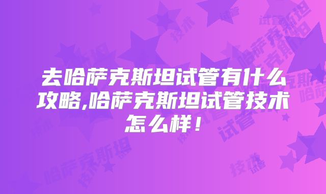 去哈萨克斯坦试管有什么攻略,哈萨克斯坦试管技术怎么样！