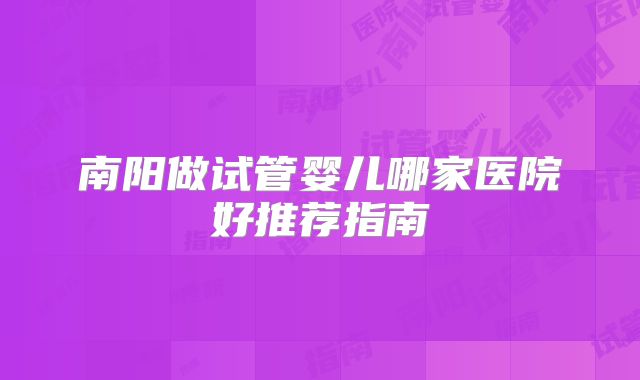南阳做试管婴儿哪家医院好推荐指南