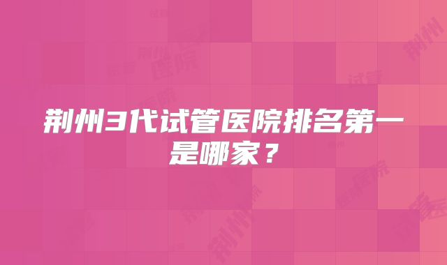 荆州3代试管医院排名第一是哪家？