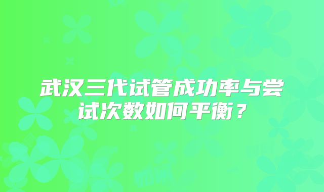 武汉三代试管成功率与尝试次数如何平衡？